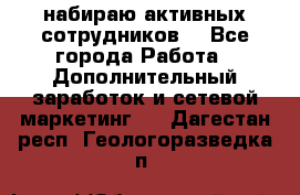 набираю активных сотрудников  - Все города Работа » Дополнительный заработок и сетевой маркетинг   . Дагестан респ.,Геологоразведка п.